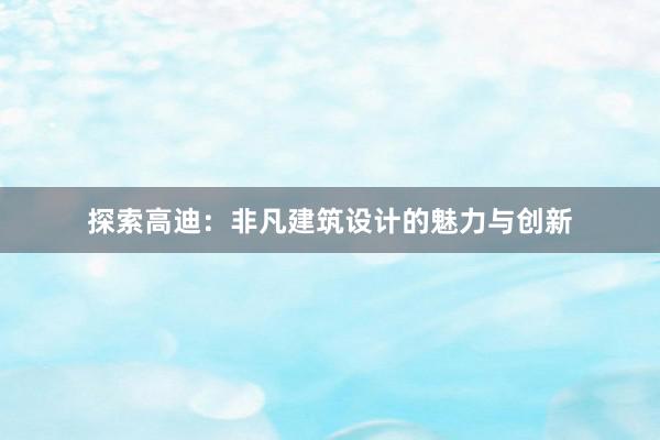 探索高迪：非凡建筑设计的魅力与创新